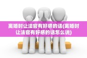 离婚时让法官有好感的话(离婚时让法官有好感的话怎么说)