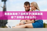 男朋友离婚了没有孩子(男朋友离婚了没有孩子怎么办)