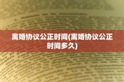 离婚协议公正时间(离婚协议公正时间多久)