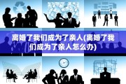 离婚了我们成为了亲人(离婚了我们成为了亲人怎么办)