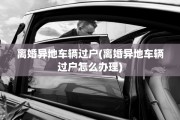 离婚异地车辆过户(离婚异地车辆过户怎么办理)