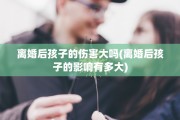 离婚后孩子的伤害大吗(离婚后孩子的影响有多大)
