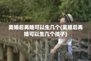 离婚后再婚可以生几个(离婚后再婚可以生几个孩子)