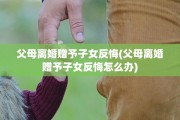 父母离婚赠予子女反悔(父母离婚赠予子女反悔怎么办)