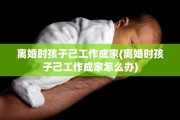 离婚时孩子己工作成家(离婚时孩子己工作成家怎么办)