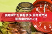 离婚财产分割有争议(离婚财产分割有争议怎么办)