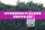 女方想离婚假装怀孕(女方想离婚假装怀孕怎么办)