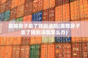 离婚房子卖了钱到法院(离婚房子卖了钱到法院怎么办)
