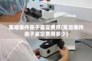 离婚案件亲子鉴定费用(离婚案件亲子鉴定费用多少)