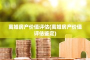离婚房产价值评估(离婚房产价值评估鉴定)