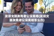 发现女朋友有老公没离婚(发现女朋友有老公没离婚怎么办)