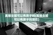 离婚女婿可以有房子吗(离婚女婿可以有房子吗现在)