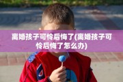 离婚孩子可怜后悔了(离婚孩子可怜后悔了怎么办)