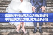 离婚孩子判给男方女方带(离婚孩子判给男方女方带,男方给多少钱)