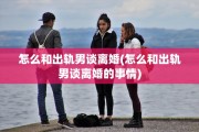 怎么和出轨男谈离婚(怎么和出轨男谈离婚的事情)