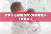 六岁父母离婚(六岁父母离婚的孩子会怎么样)