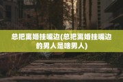 总把离婚挂嘴边(总把离婚挂嘴边的男人是啥男人)