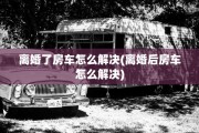 离婚了房车怎么解决(离婚后房车怎么解决)