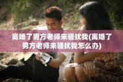 离婚了男方老师来骚扰我(离婚了男方老师来骚扰我怎么办)