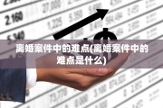 离婚案件中的难点(离婚案件中的难点是什么)