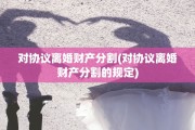 对协议离婚财产分割(对协议离婚财产分割的规定)