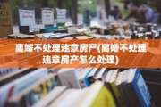 离婚不处理违章房产(离婚不处理违章房产怎么处理)
