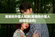 离婚和外国人结婚(离婚和外国人结婚犯法吗)