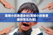 离婚小孩香港身份(离婚小孩香港身份怎么办理)