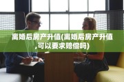 离婚后房产升值(离婚后房产升值,可以要求赔偿吗)