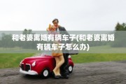 和老婆离婚有辆车子(和老婆离婚有辆车子怎么办)