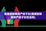 离婚前转移财产给子女(离婚前转移财产给子女犯法吗)
