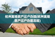 杭州离婚房产过户办理(杭州离婚房产过户办理流程)