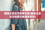 离婚之后女方和男方有(离婚之后女方和男方有继承权吗)