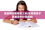 在家带娃离婚算工资(在家带孩子离婚后有补偿金额)