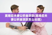 离婚后夫妻公积金贷款(离婚后夫妻公积金贷款怎么处理)