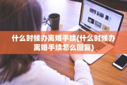 什么时候办离婚手续(什么时候办离婚手续怎么回复) 什么时候办离婚手续(什么时候办离婚手续怎么回复)