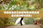 韩国离婚后还能结婚吗(韩国离婚后还能结婚吗现在)