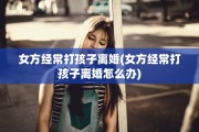 女方经常打孩子离婚(女方经常打孩子离婚怎么办)