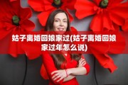 姑子离婚回娘家过(姑子离婚回娘家过年怎么说)