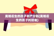 离婚后生的孩子财产分割(离婚后生的孩子判给谁)