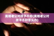 离婚老公对孩子不好(离婚老公对孩子不好怎么办)