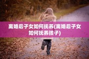 离婚后子女如何抚养(离婚后子女如何抚养孩子)