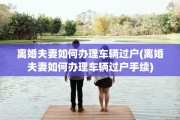 离婚夫妻如何办理车辆过户(离婚夫妻如何办理车辆过户手续)