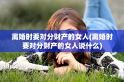 离婚时要对分财产的女人(离婚时要对分财产的女人说什么)