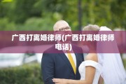 广西打离婚律师(广西打离婚律师电话)