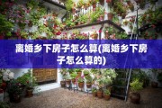 离婚乡下房子怎么算(离婚乡下房子怎么算的)