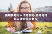 离婚再婚可以请婚假吗(离婚再婚可以请婚假吗女方)
