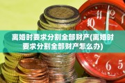 离婚时要求分割全部财产(离婚时要求分割全部财产怎么办)