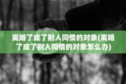 离婚了成了别人同情的对象(离婚了成了别人同情的对象怎么办)