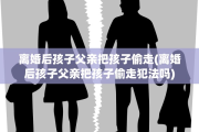 离婚后孩子父亲把孩子偷走(离婚后孩子父亲把孩子偷走犯法吗)